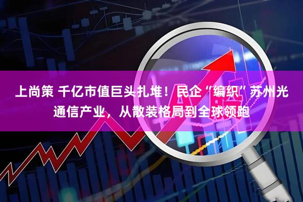 上尚策 千亿市值巨头扎堆！民企“编织”苏州光通信产业，从散装格局到全球领跑