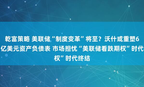 乾富策略 美联储“制度变革”将至？沃什或重塑6.8万亿美元资产负债表 市场担忧“美联储看跌期权”时代终结