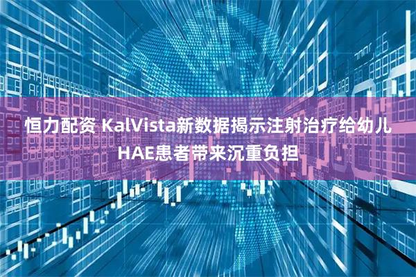 恒力配资 KalVista新数据揭示注射治疗给幼儿HAE患者带来沉重负担