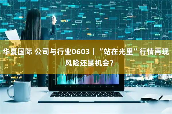 华夏国际 公司与行业0603丨“站在光里”行情再现   风险还是机会？
