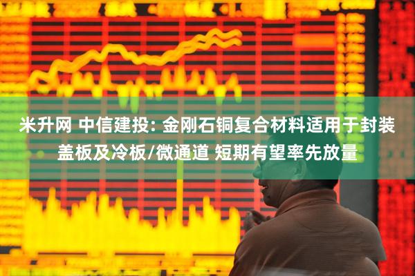 米升网 中信建投: 金刚石铜复合材料适用于封装盖板及冷板/微通道 短期有望率先放量
