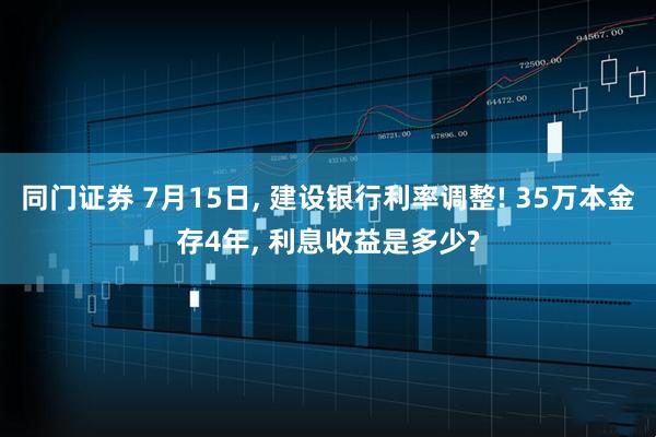 同门证券 7月15日, 建设银行利率调整! 35万本金存4年, 利息收益是多少?