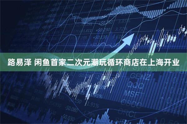 路易泽 闲鱼首家二次元潮玩循环商店在上海开业