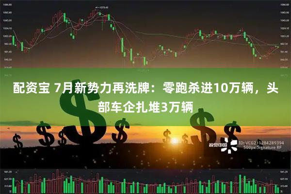 配资宝 7月新势力再洗牌：零跑杀进10万辆，头部车企扎堆3万辆