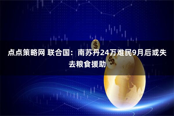 点点策略网 联合国：南苏丹24万难民9月后或失去粮食援助